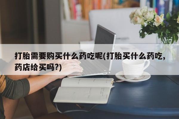 吉林市私人打胎药打胎需要购买什么药吃呢(打胎买什么药吃,药店给买吗?)