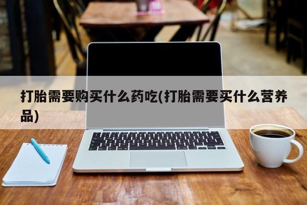 吉林市私人打胎药打胎需要购买什么药吃(打胎需要买什么营养品)