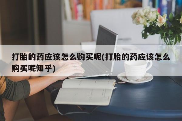 吉林市私人打胎药打胎的药应该怎么购买呢(打胎的药应该怎么购买呢知乎)